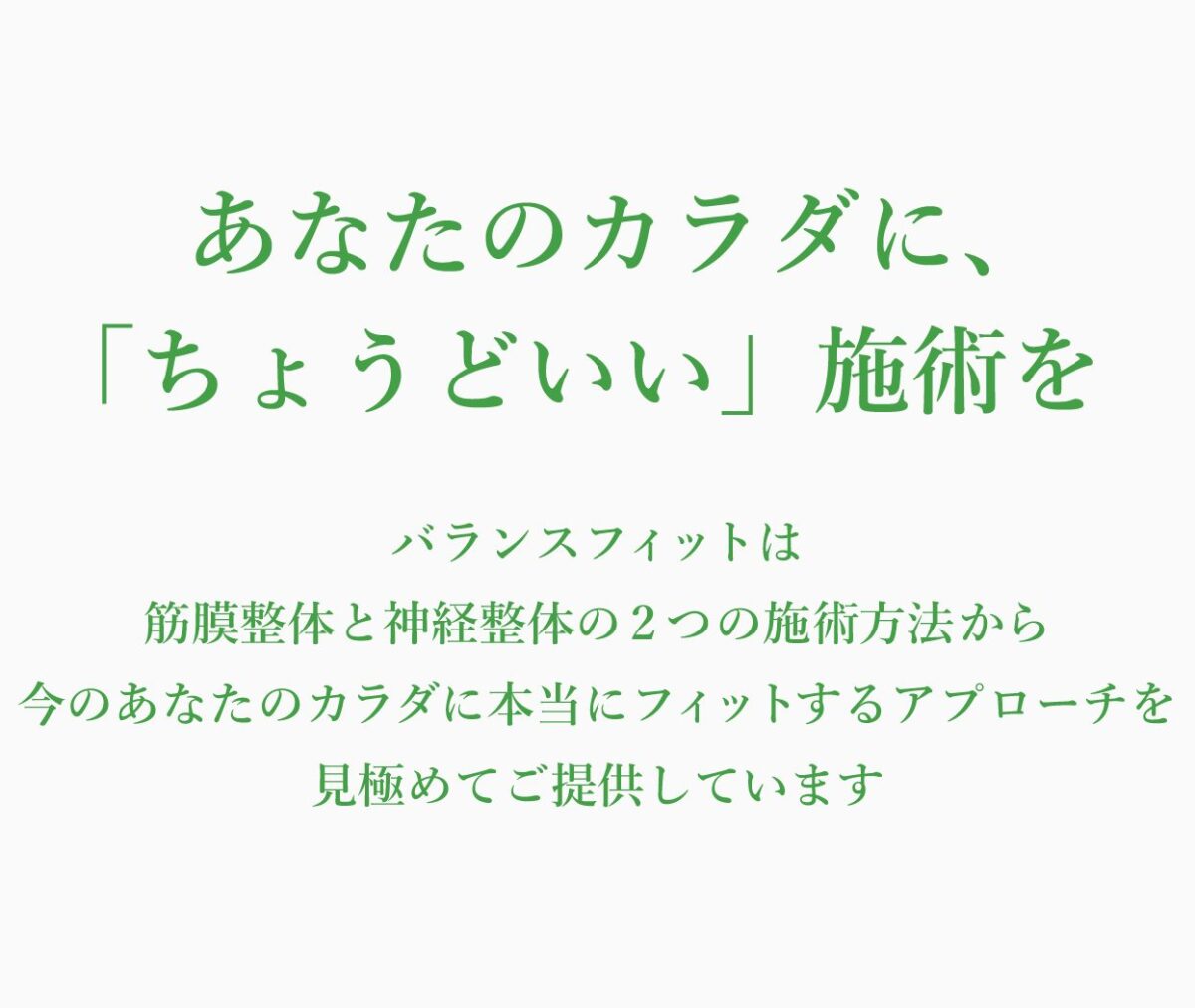 あなたのカラダに、「ちょうどいい」施術を
バランスフィットは、筋膜整体と神経整体の2つの施術法から今のあなたのカラダに本当にフィットするアプローチを見極めてご提供しています。